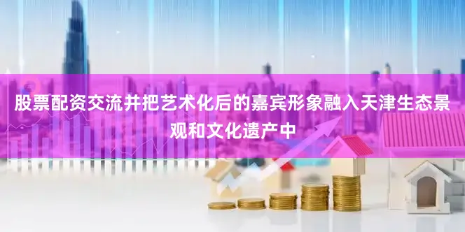 股票配资交流并把艺术化后的嘉宾形象融入天津生态景观和文化遗产中