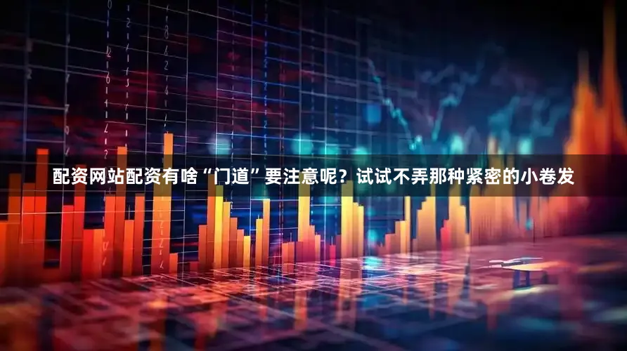 配资网站配资有啥“门道”要注意呢？试试不弄那种紧密的小卷发