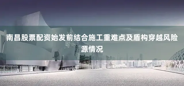 南昌股票配资始发前结合施工重难点及盾构穿越风险源情况