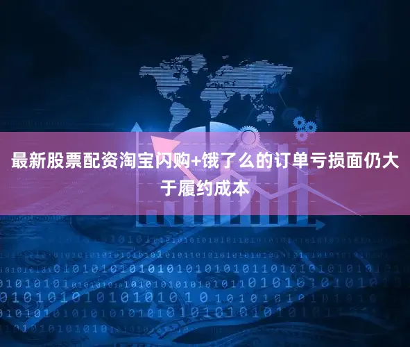 最新股票配资淘宝闪购+饿了么的订单亏损面仍大于履约成本