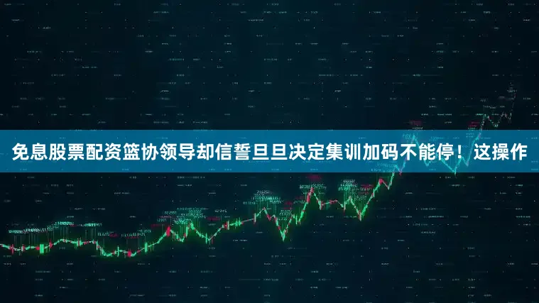 免息股票配资篮协领导却信誓旦旦决定集训加码不能停！这操作